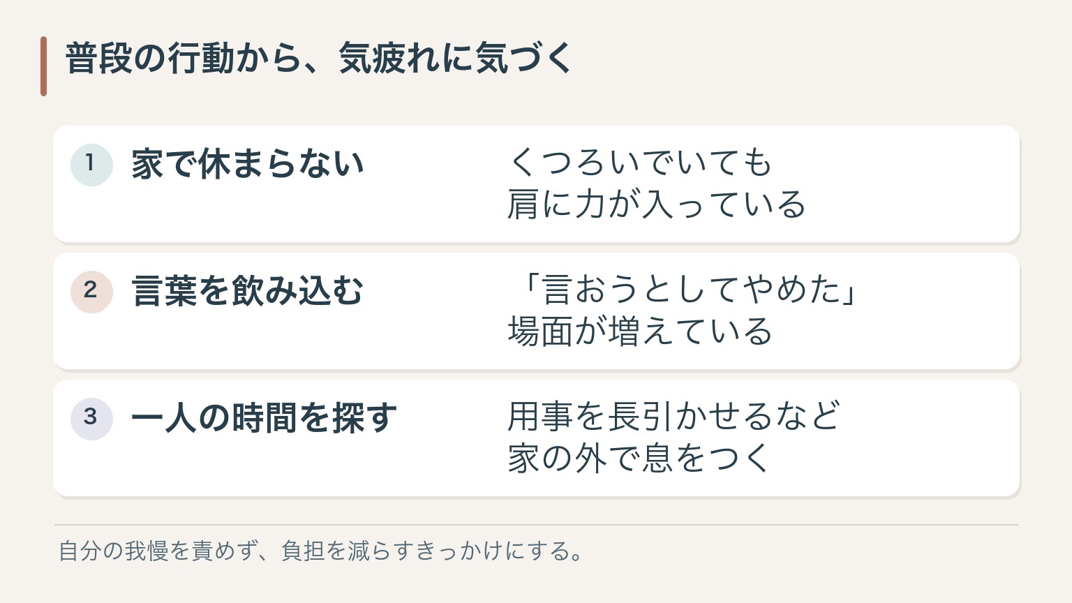 普段の行動から、気疲れに気づく。家で休まらない：くつろいでいても肩に力が入っている。言葉を飲み込む：「言おうとしてやめた」場面が増えている。一人の時間を探す：用事を長引かせるなど家の外で息をつく